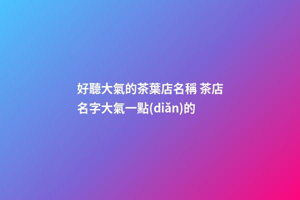 好聽大氣的茶葉店名稱 茶店名字大氣一點(diǎn)的-第1張-店鋪起名-玄機(jī)派